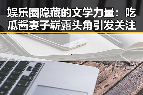 娱乐圈隐藏的文学力量：吃瓜酱妻子崭露头角引发关注